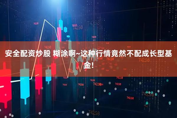 安全配资炒股 糊涂啊~这种行情竟然不配成长型基金!