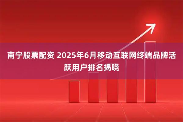 南宁股票配资 2025年6月移动互联网终端品牌活跃用户排名揭晓