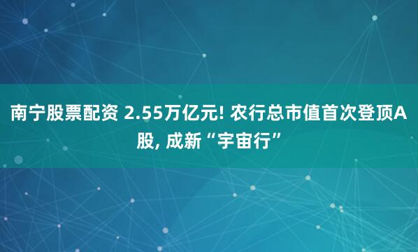 南宁股票配资 2.55万亿元! 农行总市值首次登顶A股, 成新“宇宙行”