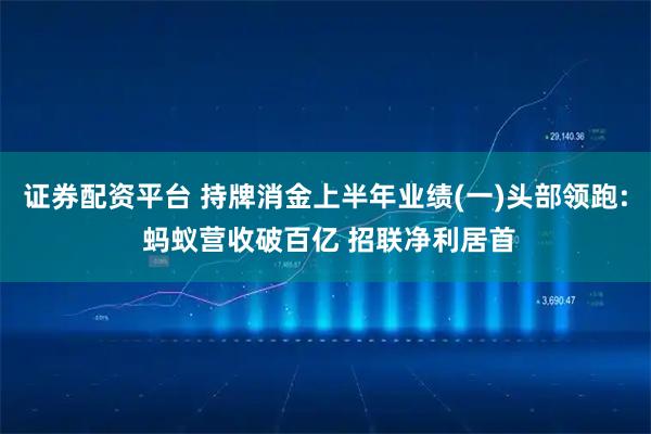 证券配资平台 持牌消金上半年业绩(一)头部领跑: 蚂蚁营收破百亿 招联净利居首