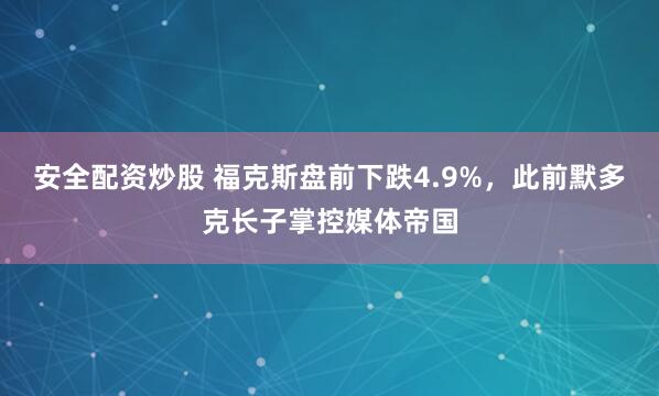 安全配资炒股 福克斯盘前下跌4.9%，此前默多克长子掌控媒体帝国