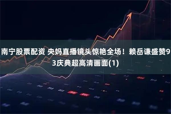 南宁股票配资 央妈直播镜头惊艳全场！赖岳谦盛赞93庆典超高清画面(1)