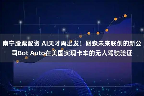 南宁股票配资 AI天才再出发！图森未来联创的新公司Bot Auto在美国实现卡车的无人驾驶验证