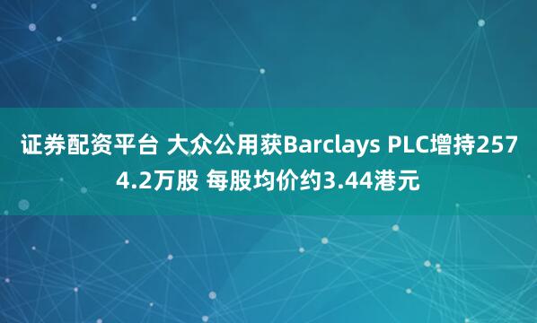 证券配资平台 大众公用获Barclays PLC增持2574.2万股 每股均价约3.44港元