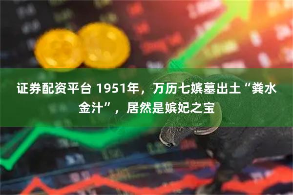 证券配资平台 1951年，万历七嫔墓出土“粪水金汁”，居然是嫔妃之宝