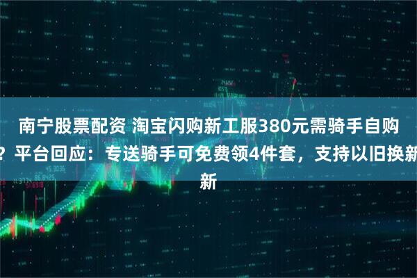 南宁股票配资 淘宝闪购新工服380元需骑手自购？平台回应：专送骑手可免费领4件套，支持以旧换新