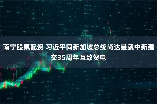 南宁股票配资 习近平同新加坡总统尚达曼就中新建交35周年互致贺电