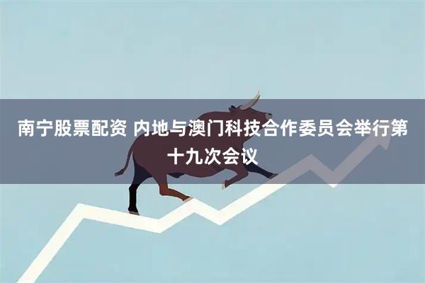 南宁股票配资 内地与澳门科技合作委员会举行第十九次会议