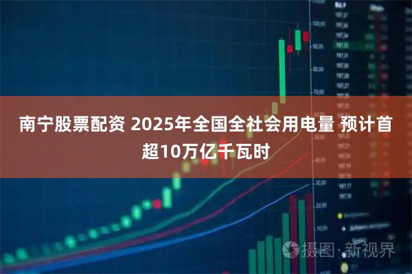 南宁股票配资 2025年全国全社会用电量 预计首超10万亿千瓦时