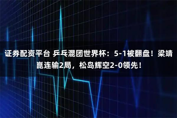 证券配资平台 乒乓混团世界杯：5-1被翻盘！梁靖崑连输2局，松岛辉空2-0领先！