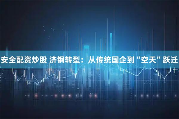 安全配资炒股 济钢转型：从传统国企到“空天”跃迁