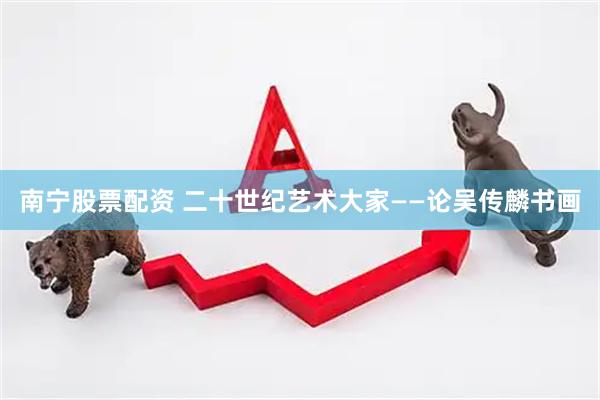 南宁股票配资 二十世纪艺术大家——论吴传麟书画
