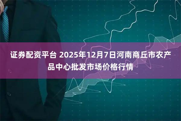 证券配资平台 2025年12月7日河南商丘市农产品中心批发市场价格行情