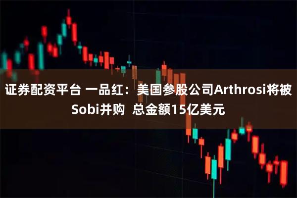 证券配资平台 一品红：美国参股公司Arthrosi将被Sobi并购  总金额15亿美元