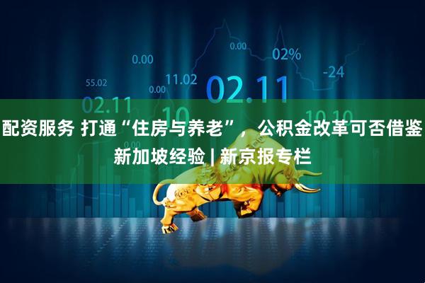 配资服务 打通“住房与养老”，公积金改革可否借鉴新加坡经验 | 新京报专栏