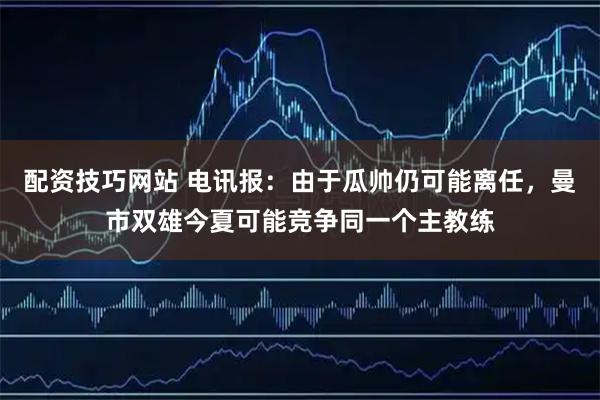 配资技巧网站 电讯报：由于瓜帅仍可能离任，曼市双雄今夏可能竞争同一个主教练