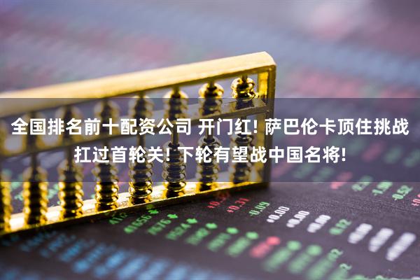 全国排名前十配资公司 开门红! 萨巴伦卡顶住挑战扛过首轮关! 下轮有望战中国名将!