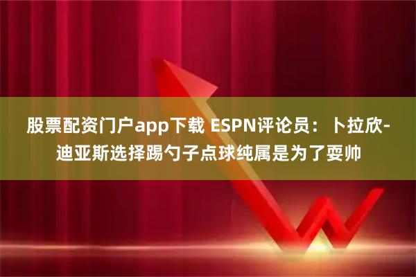 股票配资门户app下载 ESPN评论员：卜拉欣-迪亚斯选择踢勺子点球纯属是为了耍帅