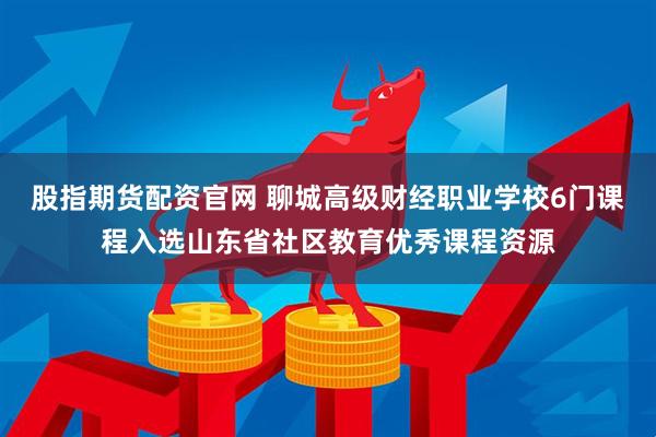 股指期货配资官网 聊城高级财经职业学校6门课程入选山东省社区教育优秀课程资源