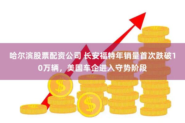 哈尔滨股票配资公司 长安福特年销量首次跌破10万辆，美国车企进入守势阶段