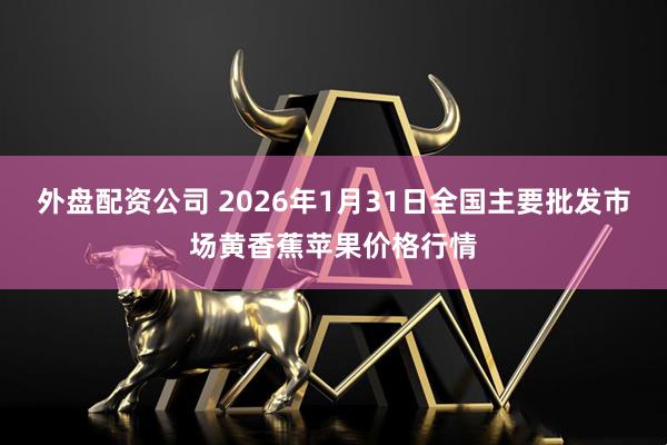 外盘配资公司 2026年1月31日全国主要批发市场黄香蕉苹果价格行情