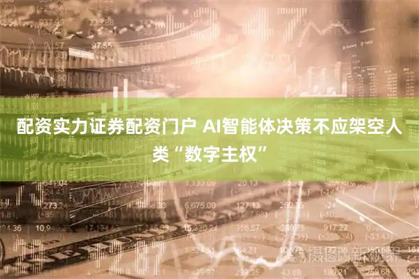 配资实力证券配资门户 AI智能体决策不应架空人类“数字主权”
