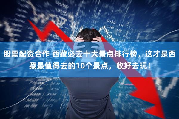 股票配资合作 西藏必去十大景点排行榜，这才是西藏最值得去的10个景点，收好去玩！