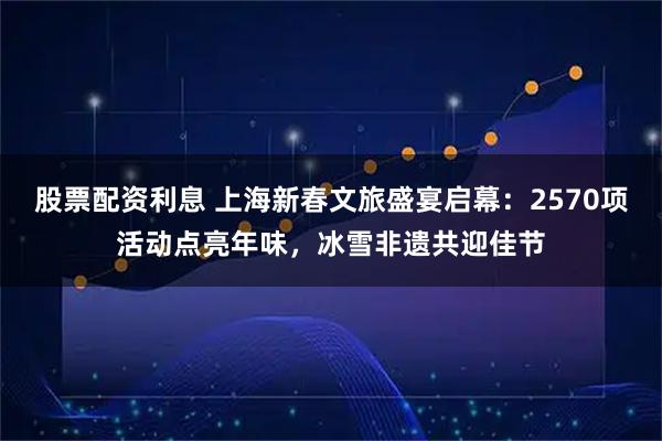股票配资利息 上海新春文旅盛宴启幕：2570项活动点亮年味，冰雪非遗共迎佳节