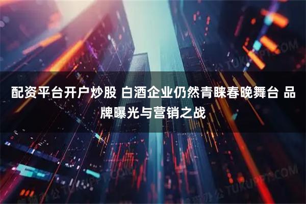 配资平台开户炒股 白酒企业仍然青睐春晚舞台 品牌曝光与营销之战