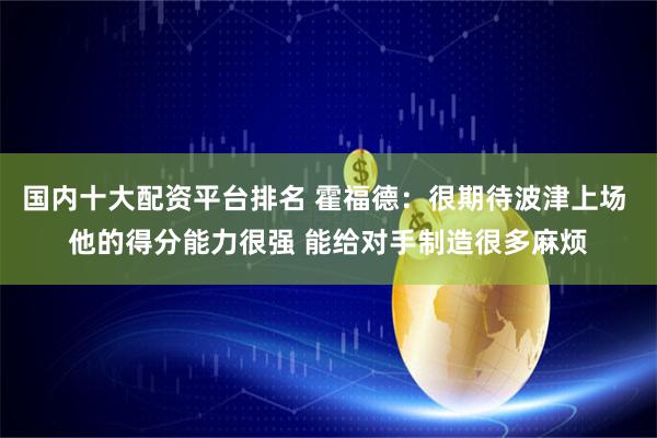 国内十大配资平台排名 霍福德：很期待波津上场 他的得分能力很强 能给对手制造很多麻烦