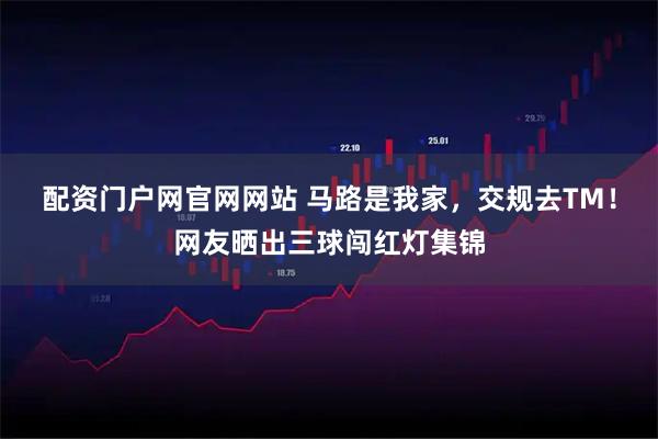 配资门户网官网网站 马路是我家，交规去TM！网友晒出三球闯红灯集锦