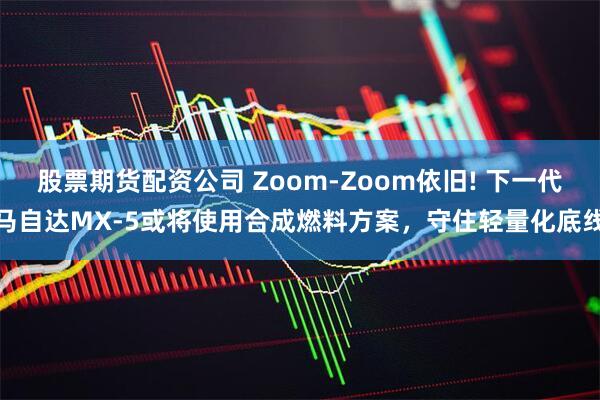 股票期货配资公司 Zoom-Zoom依旧! 下一代马自达MX-5或将使用合成燃料方案,守住轻量化底线