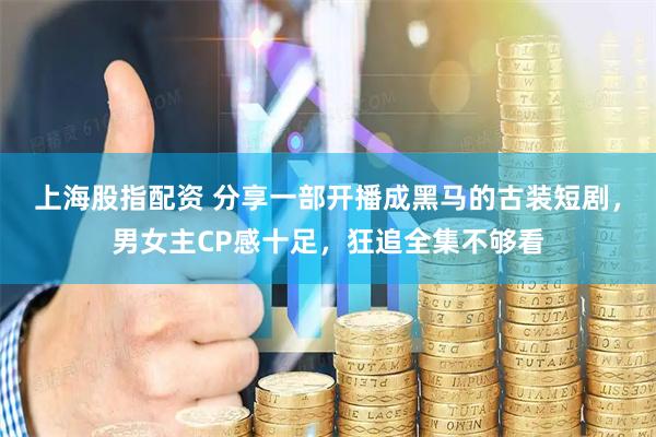 上海股指配资 分享一部开播成黑马的古装短剧，男女主CP感十足，狂追全集不够看