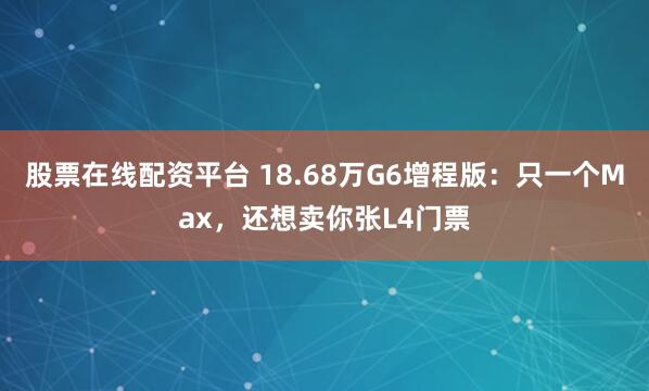 股票在线配资平台 18.68万G6增程版：只一个Max，还想卖你张L4门票