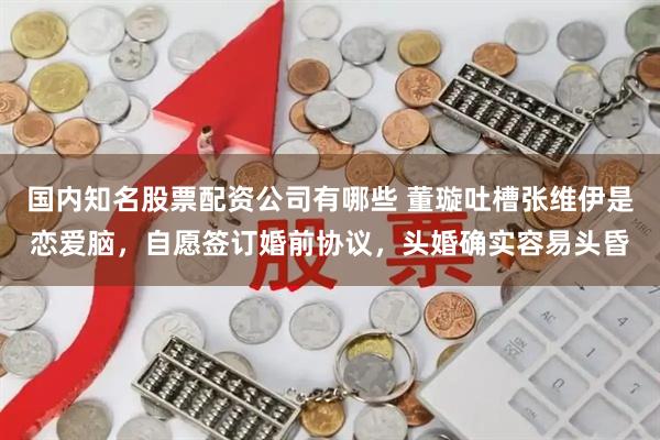 国内知名股票配资公司有哪些 董璇吐槽张维伊是恋爱脑，自愿签订婚前协议，头婚确实容易头昏