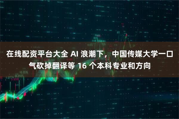 在线配资平台大全 AI 浪潮下，中国传媒大学一口气砍掉翻译等 16 个本科专业和方向