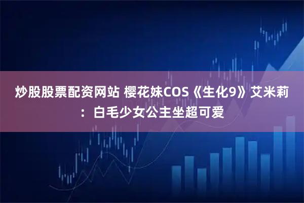 炒股股票配资网站 樱花妹COS《生化9》艾米莉：白毛少女公主坐超可爱