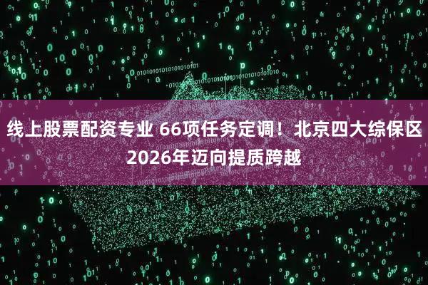 线上股票配资专业 66项任务定调！北京四大综保区2026年迈向提质跨越
