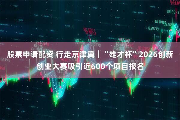 股票申请配资 行走京津冀｜“雄才杯”2026创新创业大赛吸引近600个项目报名