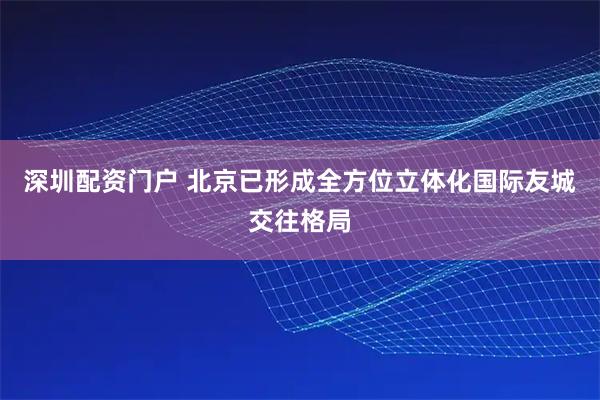 深圳配资门户 北京已形成全方位立体化国际友城交往格局