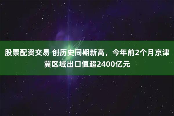 股票配资交易 创历史同期新高，今年前2个月京津冀区域出口值超2400亿元