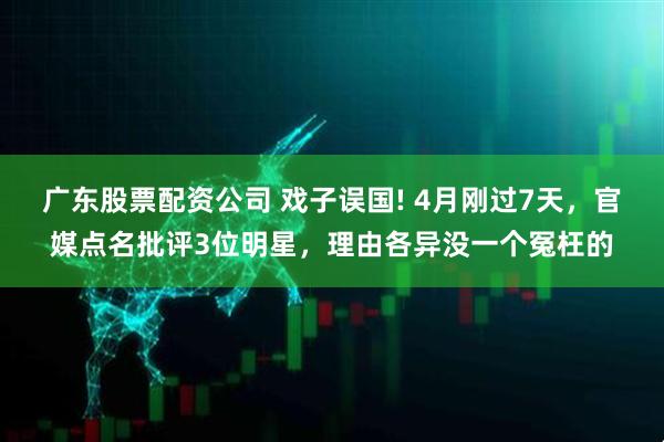 广东股票配资公司 戏子误国! 4月刚过7天，官媒点名批评3位明星，理由各异没一个冤枉的