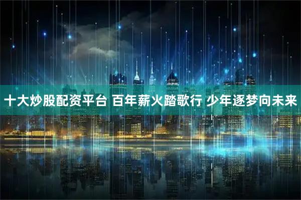十大炒股配资平台 百年薪火踏歌行 少年逐梦向未来