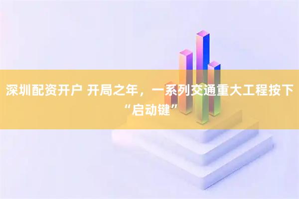 深圳配资开户 开局之年，一系列交通重大工程按下“启动键”