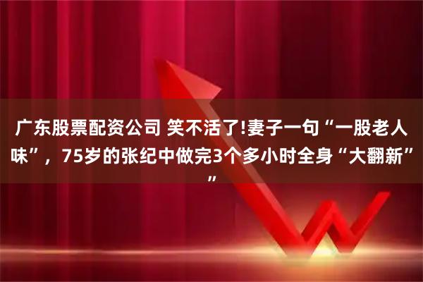 广东股票配资公司 笑不活了!妻子一句“一股老人味”，75岁的张纪中做完3个多小时全身“大翻新”