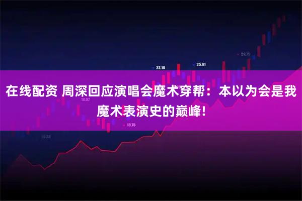 在线配资 周深回应演唱会魔术穿帮：本以为会是我魔术表演史的巅峰!