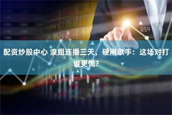 配资炒股中心 浪姐连播三天，硬刚歌手：这场对打谁更慌?