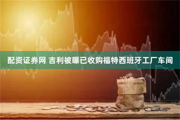配资证券网 吉利被曝已收购福特西班牙工厂车间