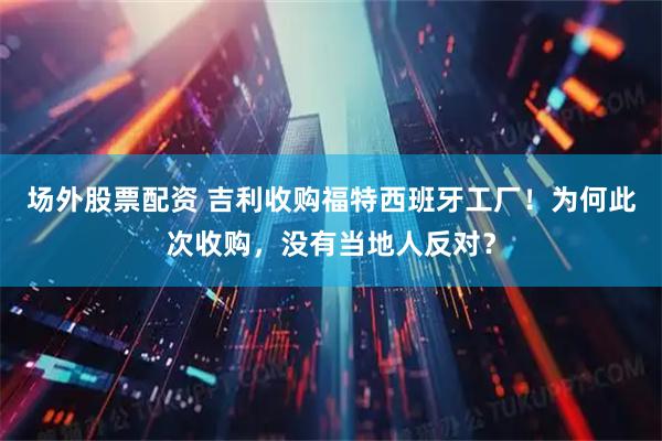 场外股票配资 吉利收购福特西班牙工厂！为何此次收购，没有当地人反对？