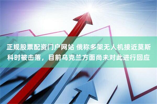 正规股票配资门户网站 俄称多架无人机接近莫斯科时被击落，目前乌克兰方面尚未对此进行回应